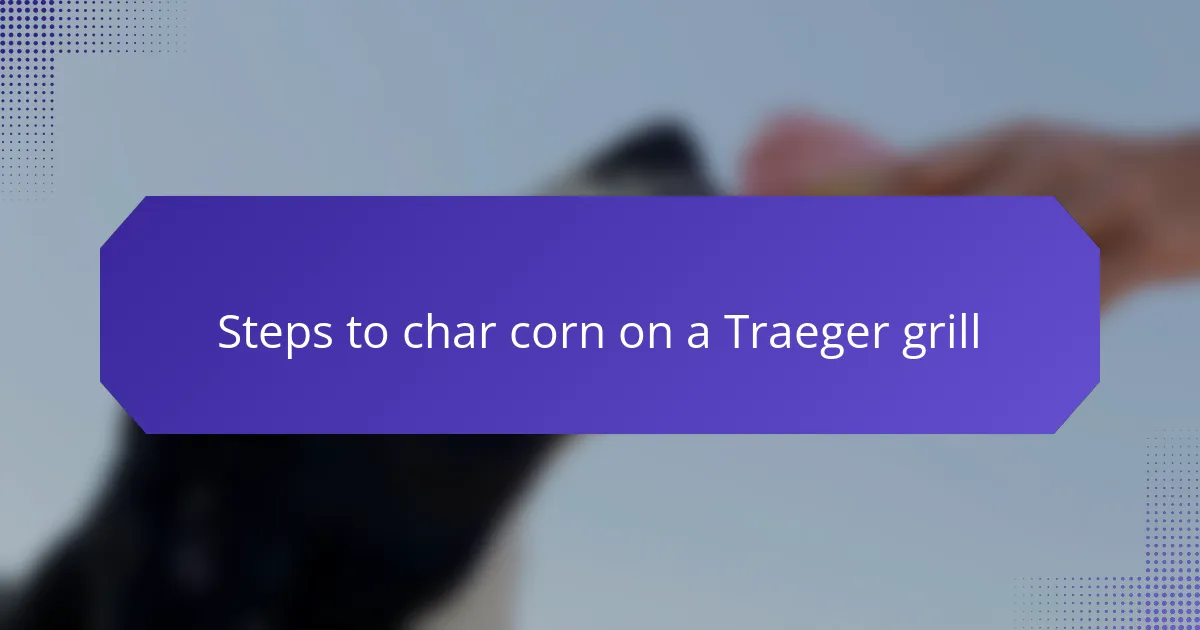Steps to char corn on a Traeger grill
